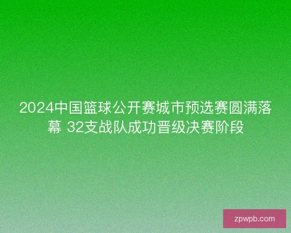 2024中国篮球公开赛城市预选赛圆满落幕 32支战队成功晋级决赛阶段