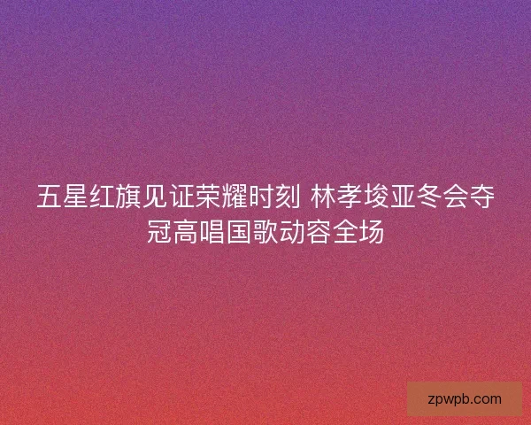五星红旗见证荣耀时刻 林孝埈亚冬会夺冠高唱国歌动容全场