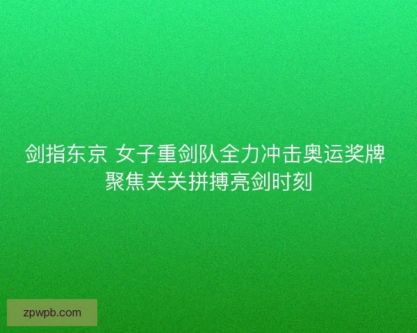剑指东京 女子重剑队全力冲击奥运奖牌 聚焦关关拼搏亮剑时刻