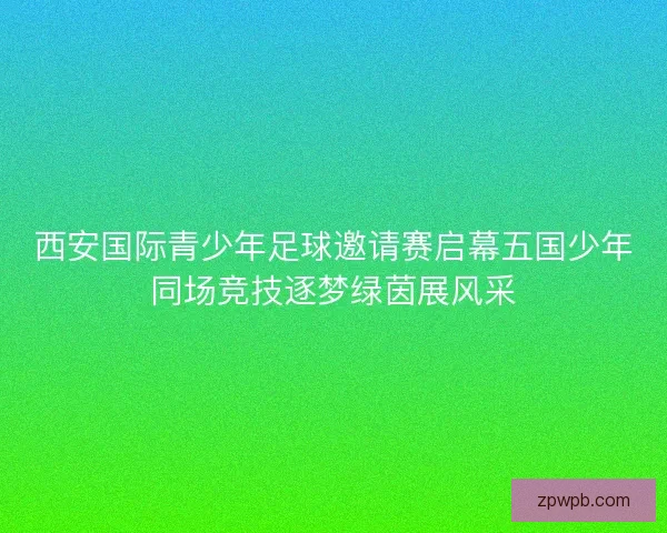 西安国际青少年足球邀请赛启幕五国少年同场竞技逐梦绿茵展风采