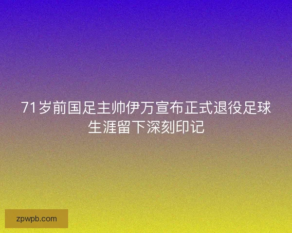 71岁前国足主帅伊万宣布正式退役足球生涯留下深刻印记