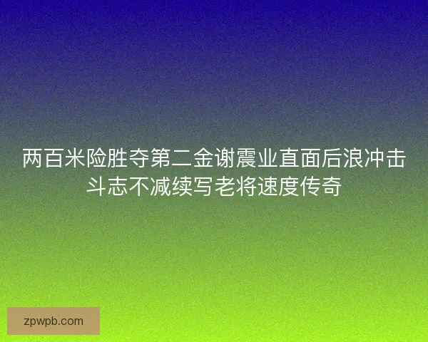 两百米险胜夺第二金谢震业直面后浪冲击斗志不减续写老将速度传奇
