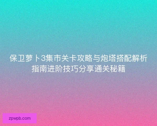 保卫萝卜3集市关卡攻略与炮塔搭配解析指南进阶技巧分享通关秘籍